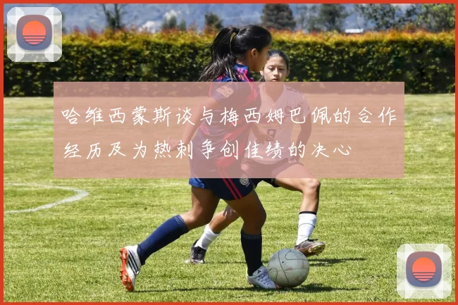 哈维西蒙斯谈与梅西姆巴佩的合作经历及为热刺争创佳绩的决心