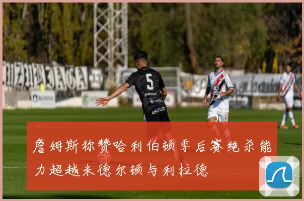 詹姆斯称赞哈利伯顿季后赛绝杀能力超越米德尔顿与利拉德