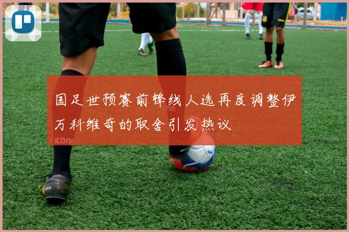 国足世预赛前锋线人选再度调整伊万科维奇的取舍引发热议