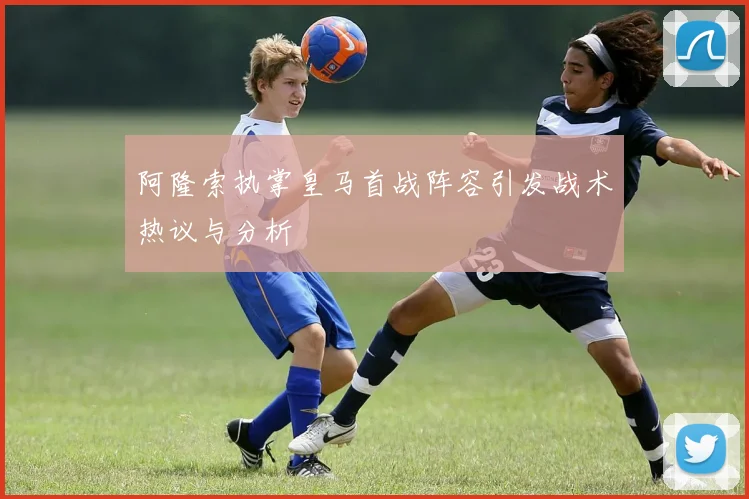 阿隆索执掌皇马首战阵容引发战术热议与分析