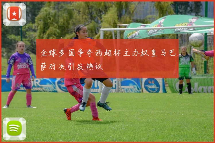 全球多国争夺西超杯主办权皇马巴萨对决引发热议