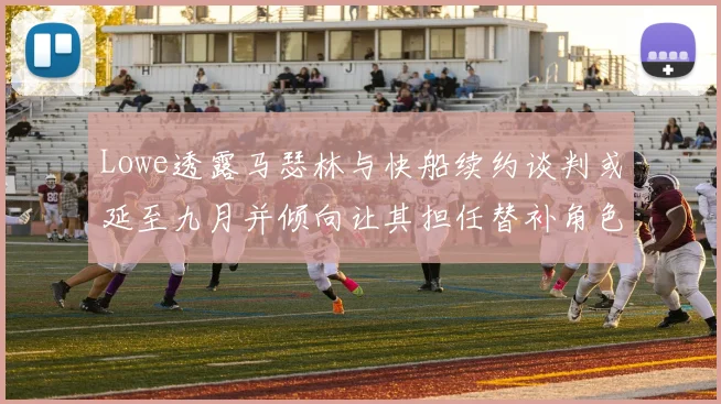 Lowe透露马瑟林与快船续约谈判或延至九月并倾向让其担任替补角色