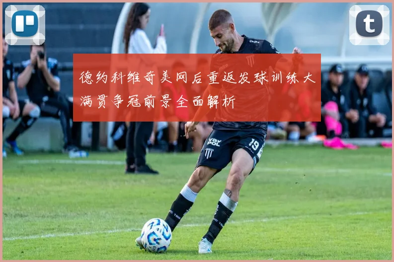 德约科维奇美网后重返发球训练大满贯争冠前景全面解析