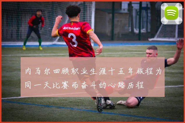 内马尔回顾职业生涯十五年旅程为同一天比赛而奋斗的心路历程